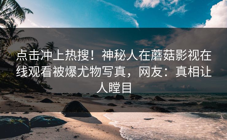 点击冲上热搜！神秘人在蘑菇影视在线观看被爆尤物写真，网友：真相让人瞠目