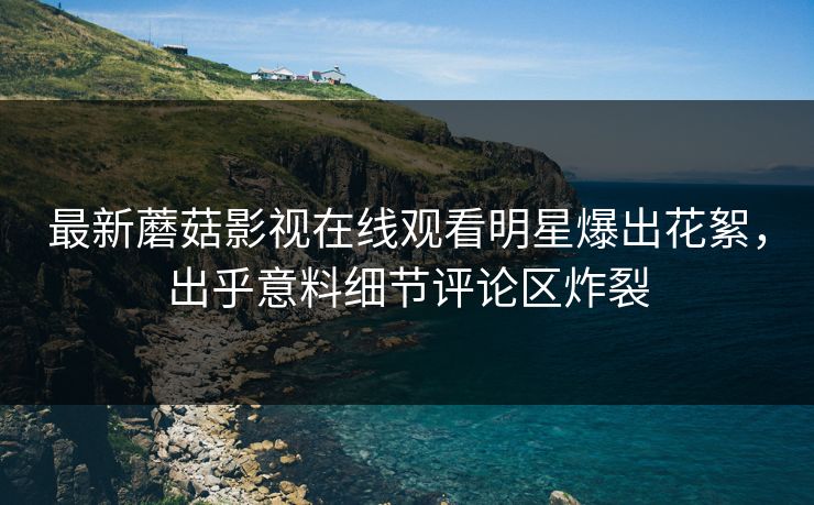最新蘑菇影视在线观看明星爆出花絮，出乎意料细节评论区炸裂