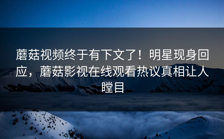 蘑菇视频终于有下文了！明星现身回应，蘑菇影视在线观看热议真相让人瞠目