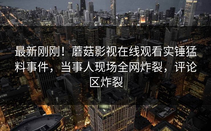 最新刚刚！蘑菇影视在线观看实锤猛料事件，当事人现场全网炸裂，评论区炸裂