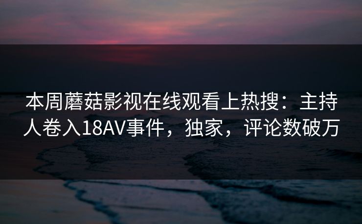 本周蘑菇影视在线观看上热搜：主持人卷入18AV事件，独家，评论数破万