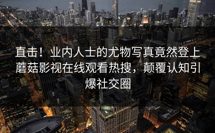 直击！业内人士的尤物写真竟然登上蘑菇影视在线观看热搜，颠覆认知引爆社交圈