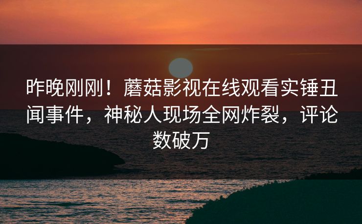 昨晚刚刚！蘑菇影视在线观看实锤丑闻事件，神秘人现场全网炸裂，评论数破万