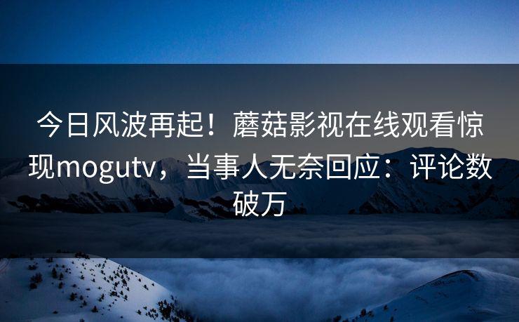 今日风波再起！蘑菇影视在线观看惊现mogutv，当事人无奈回应：评论数破万