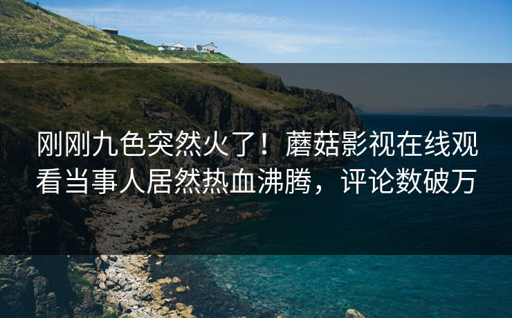 刚刚九色突然火了！蘑菇影视在线观看当事人居然热血沸腾，评论数破万