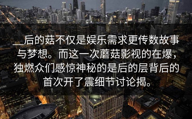 __后的菇不仅是娱乐需求更传数故事与梦想。而这一次蘑菇影视的在爆，独燃众们感惊神秘的是后的层背后的首次开了震细节讨论揭。