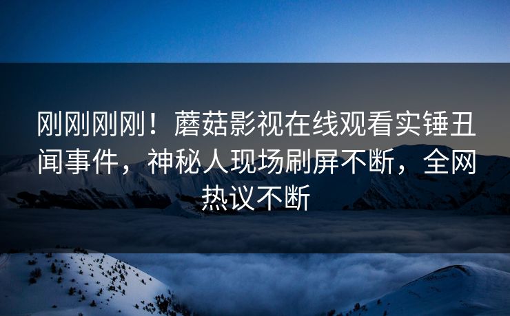 刚刚刚刚！蘑菇影视在线观看实锤丑闻事件，神秘人现场刷屏不断，全网热议不断