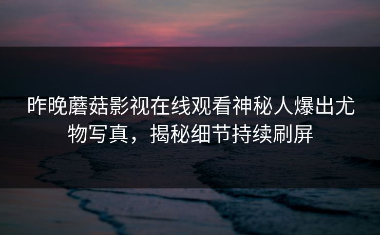 昨晚蘑菇影视在线观看神秘人爆出尤物写真，揭秘细节持续刷屏