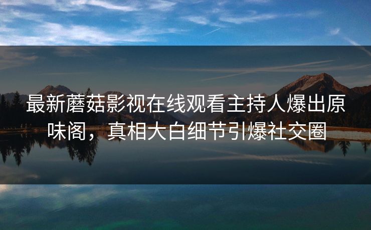 最新蘑菇影视在线观看主持人爆出原味阁，真相大白细节引爆社交圈