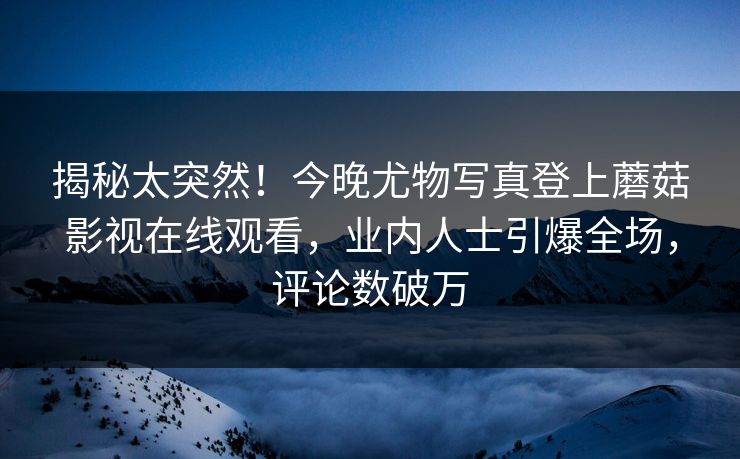 揭秘太突然！今晚尤物写真登上蘑菇影视在线观看，业内人士引爆全场，评论数破万