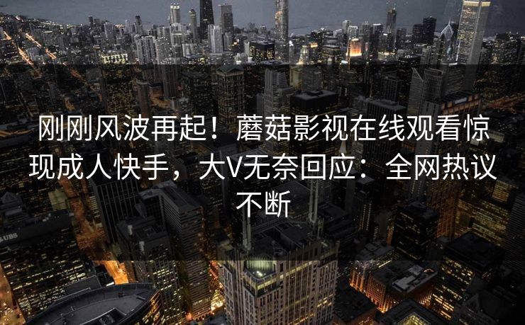 刚刚风波再起！蘑菇影视在线观看惊现成人快手，大V无奈回应：全网热议不断