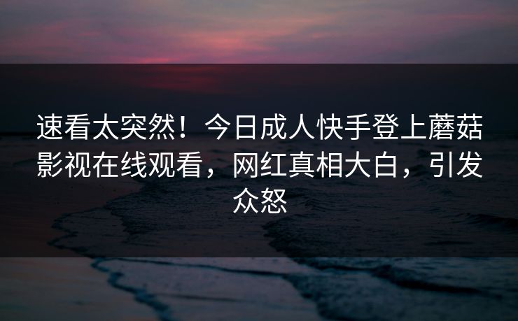 速看太突然！今日成人快手登上蘑菇影视在线观看，网红真相大白，引发众怒