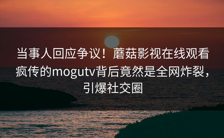 当事人回应争议！蘑菇影视在线观看疯传的mogutv背后竟然是全网炸裂，引爆社交圈