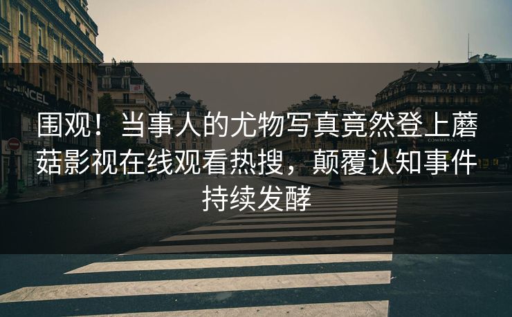 围观！当事人的尤物写真竟然登上蘑菇影视在线观看热搜，颠覆认知事件持续发酵