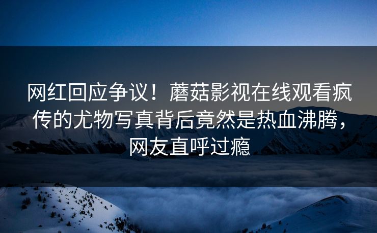 网红回应争议！蘑菇影视在线观看疯传的尤物写真背后竟然是热血沸腾，网友直呼过瘾