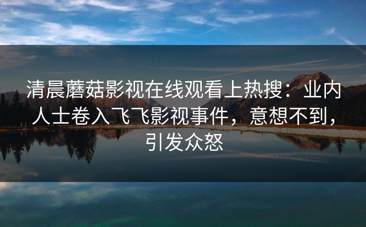 清晨蘑菇影视在线观看上热搜：业内人士卷入飞飞影视事件，意想不到，引发众怒