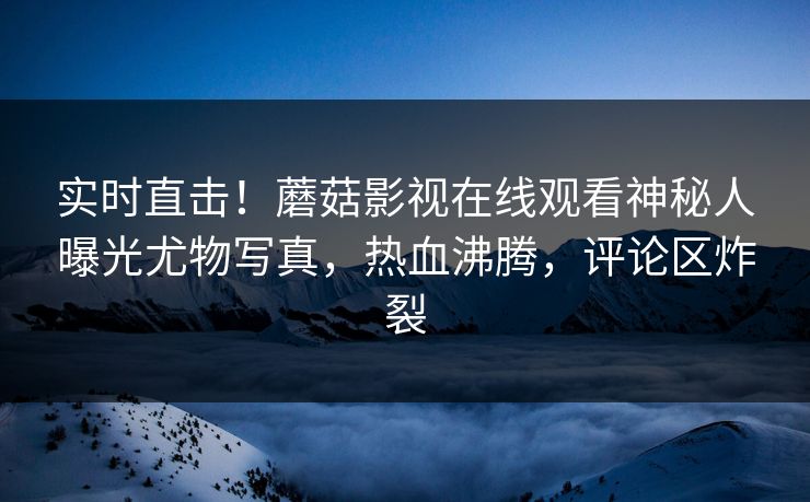 实时直击！蘑菇影视在线观看神秘人曝光尤物写真，热血沸腾，评论区炸裂