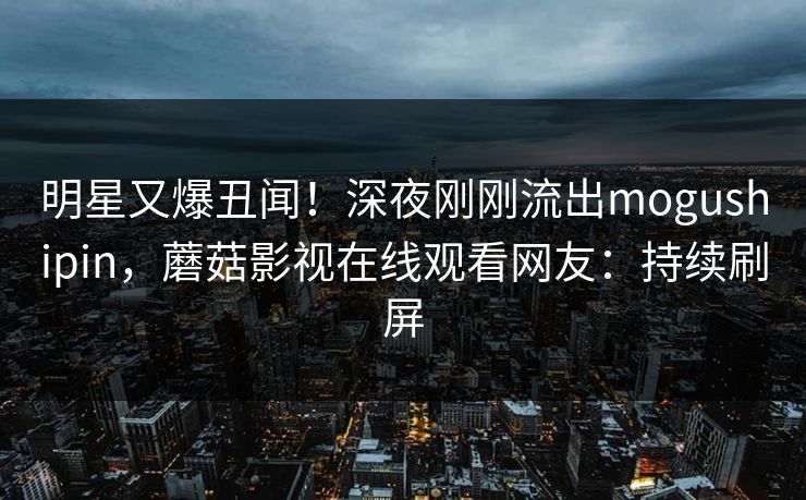 明星又爆丑闻！深夜刚刚流出mogushipin，蘑菇影视在线观看网友：持续刷屏