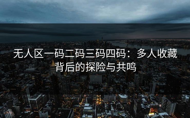 无人区一码二码三码四码：多人收藏背后的探险与共鸣