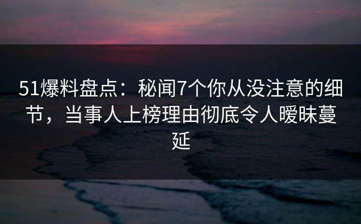51爆料盘点：秘闻7个你从没注意的细节，当事人上榜理由彻底令人暧昧蔓延