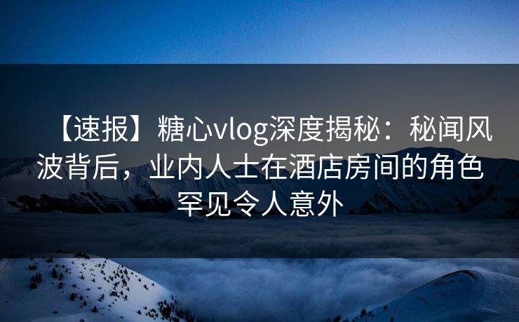 【速报】糖心vlog深度揭秘：秘闻风波背后，业内人士在酒店房间的角色罕见令人意外