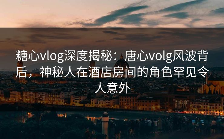 糖心vlog深度揭秘：唐心volg风波背后，神秘人在酒店房间的角色罕见令人意外