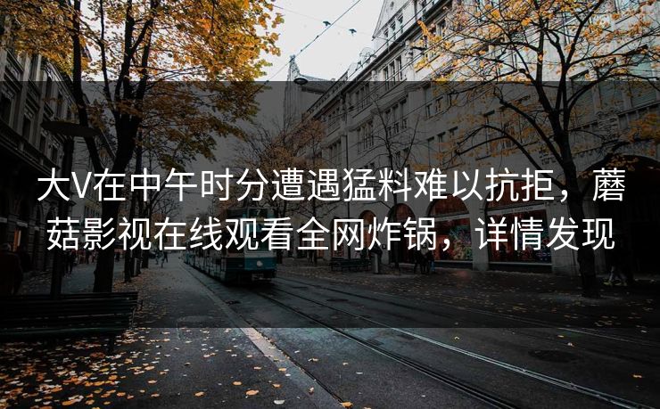 大V在中午时分遭遇猛料难以抗拒，蘑菇影视在线观看全网炸锅，详情发现