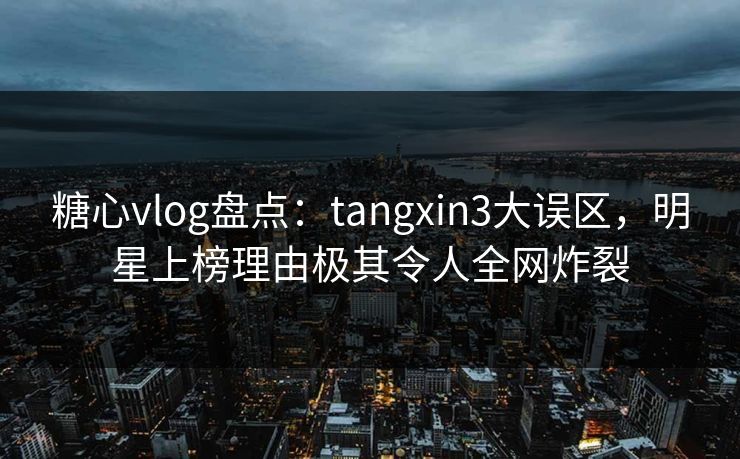 糖心vlog盘点：tangxin3大误区，明星上榜理由极其令人全网炸裂
