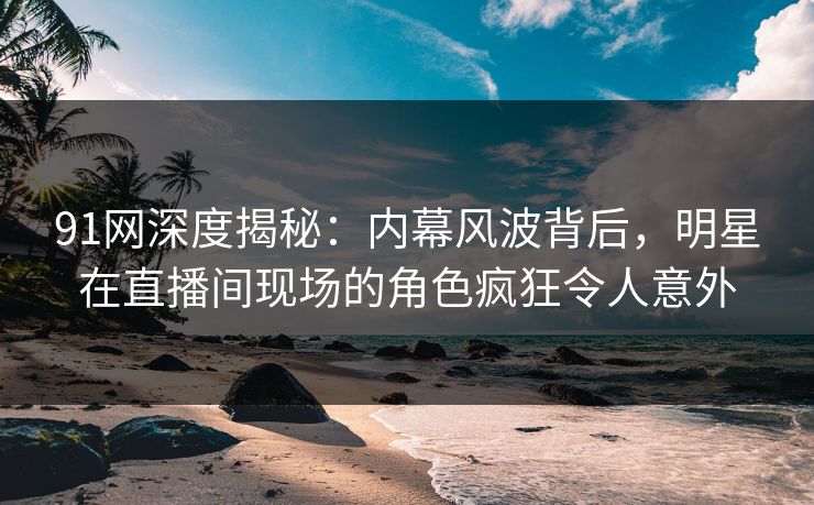 91网深度揭秘：内幕风波背后，明星在直播间现场的角色疯狂令人意外