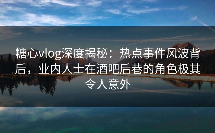 糖心vlog深度揭秘：热点事件风波背后，业内人士在酒吧后巷的角色极其令人意外