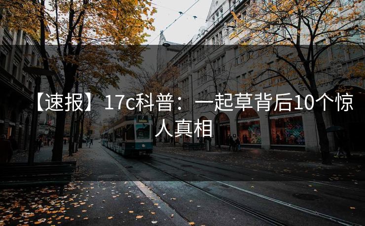 【速报】17c科普：一起草背后10个惊人真相