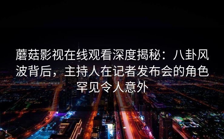 蘑菇影视在线观看深度揭秘：八卦风波背后，主持人在记者发布会的角色罕见令人意外