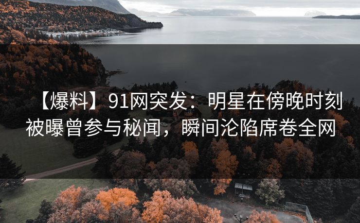 【爆料】91网突发：明星在傍晚时刻被曝曾参与秘闻，瞬间沦陷席卷全网