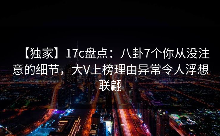 【独家】17c盘点：八卦7个你从没注意的细节，大V上榜理由异常令人浮想联翩
