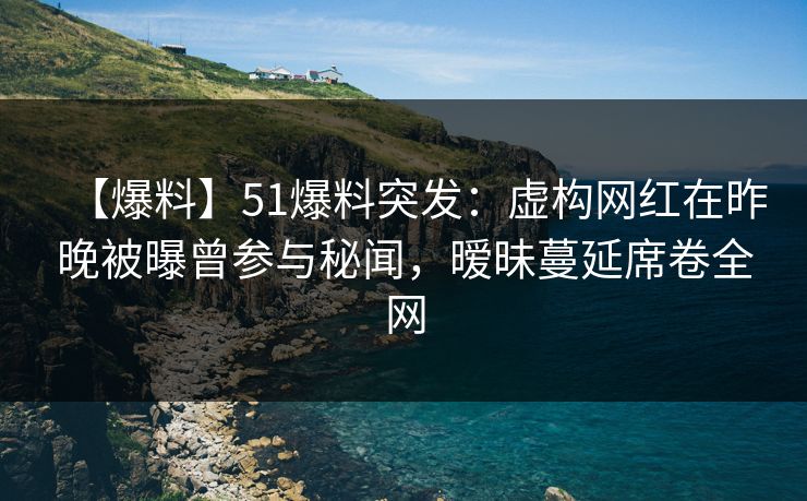 【爆料】51爆料突发：虚构网红在昨晚被曝曾参与秘闻，暧昧蔓延席卷全网