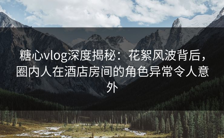 糖心vlog深度揭秘：花絮风波背后，圈内人在酒店房间的角色异常令人意外