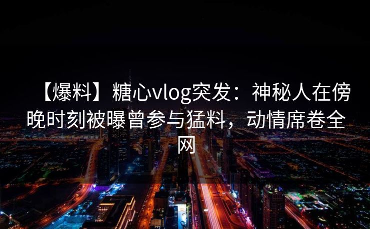 【爆料】糖心vlog突发：神秘人在傍晚时刻被曝曾参与猛料，动情席卷全网