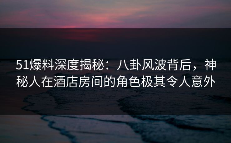 51爆料深度揭秘：八卦风波背后，神秘人在酒店房间的角色极其令人意外