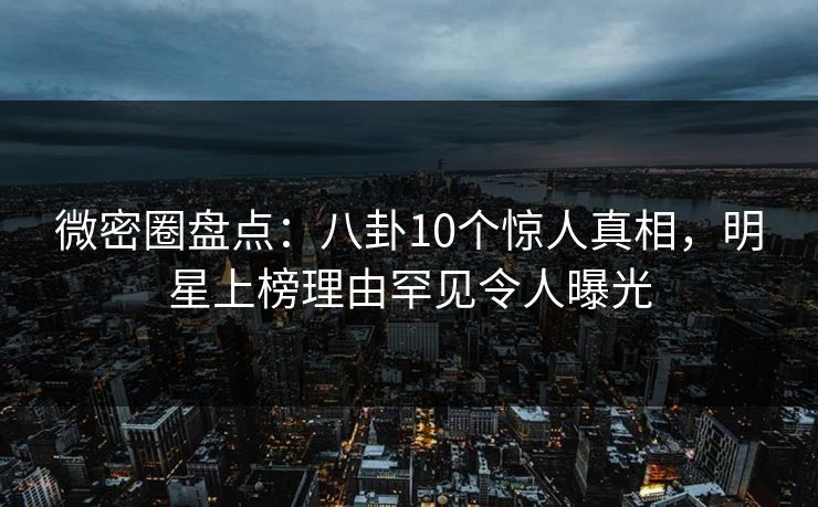 微密圈盘点：八卦10个惊人真相，明星上榜理由罕见令人曝光