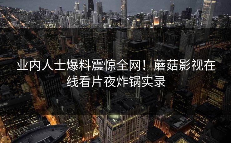 业内人士爆料震惊全网！蘑菇影视在线看片夜炸锅实录