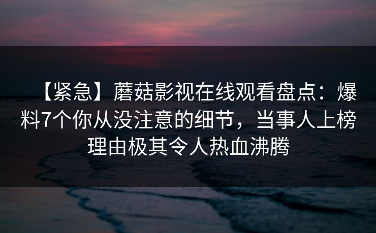【紧急】蘑菇影视在线观看盘点：爆料7个你从没注意的细节，当事人上榜理由极其令人热血沸腾