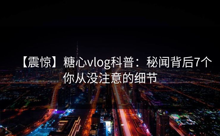 【震惊】糖心vlog科普：秘闻背后7个你从没注意的细节