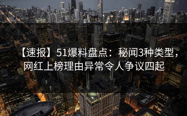 【速报】51爆料盘点：秘闻3种类型，网红上榜理由异常令人争议四起