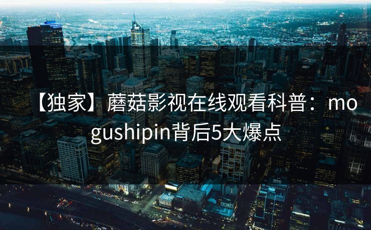 【独家】蘑菇影视在线观看科普:mogushipin背后5大爆点