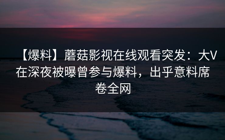 【爆料】蘑菇影视在线观看突发:大V在深夜被曝曾参与爆料,出乎意料席卷全网