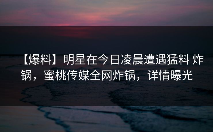 【爆料】明星在今日凌晨遭遇猛料 炸锅，蜜桃传媒全网炸锅，详情曝光