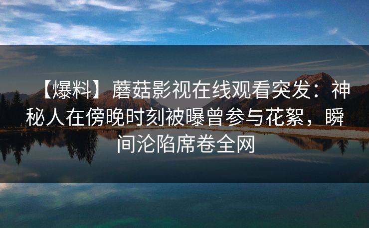 【爆料】蘑菇影视在线观看突发：神秘人在傍晚时刻被曝曾参与花絮，瞬间沦陷席卷全网