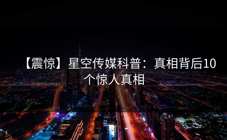 【震惊】星空传媒科普：真相背后10个惊人真相