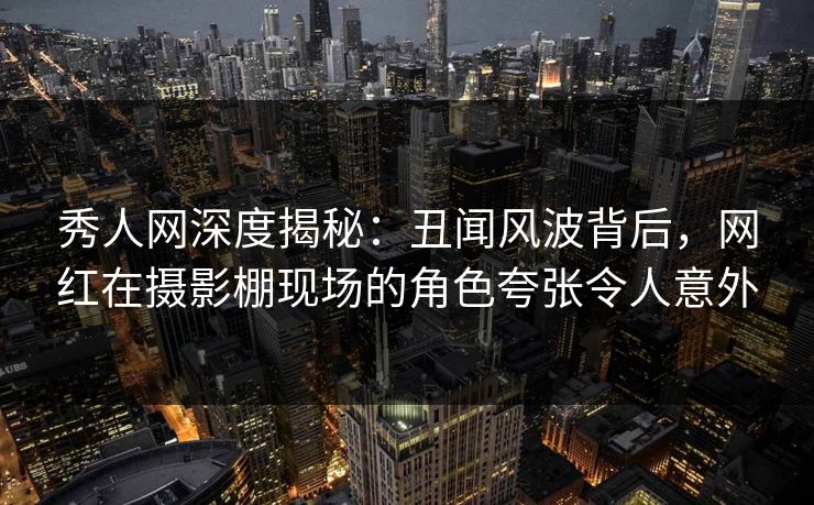 秀人网深度揭秘：丑闻风波背后，网红在摄影棚现场的角色夸张令人意外