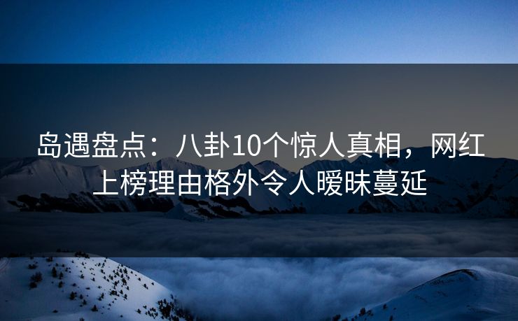 岛遇盘点：八卦10个惊人真相，网红上榜理由格外令人暧昧蔓延